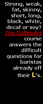 Text Box: Strong, weak, fat, skinny, short, long, black, white, decaf or soy? The CoffeeArt course answers the difficult questions for baristas already off their Ls.